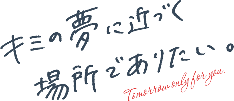 キミの夢に近づく場所でありたい。Tomorrow only for you.